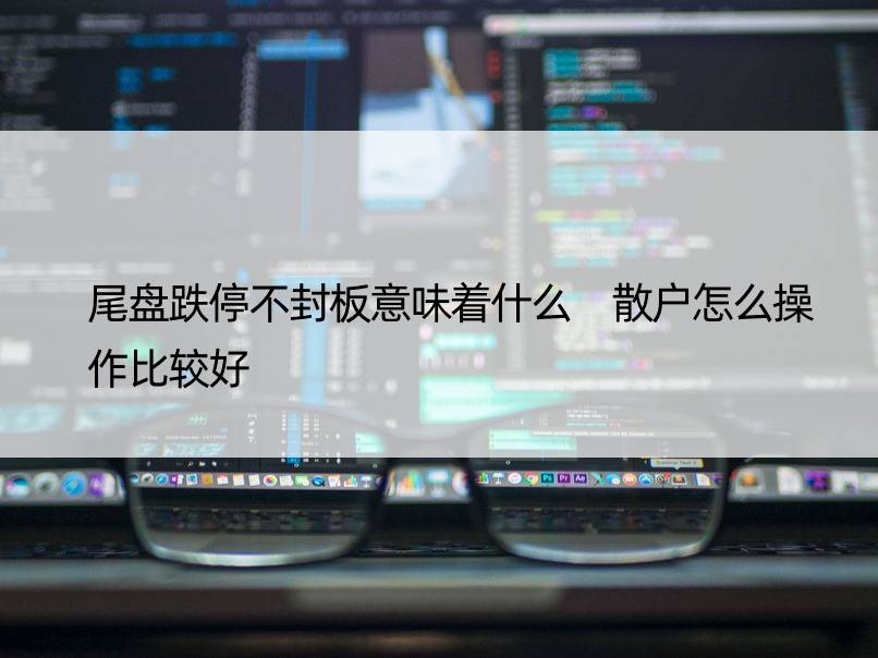 尾盘跌停不封板意味着什么 散户怎么操作比较好