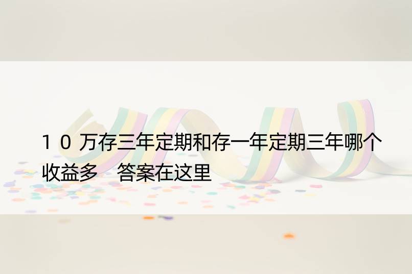 10万存三年定期和存一年定期三年哪个收益多 答案在这里