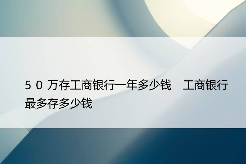 50万存工商银行一年多少钱 工商银行最多存多少钱